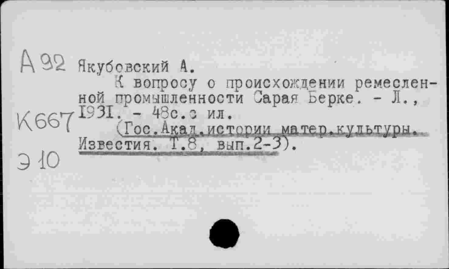 ﻿f\ ^2 Якубовский
К вопросу о происхождении ремесленной промышленности Сара? Ьерке. - Л., і/- 48с.з ил.
‘ „	(ГоСл^іуЖХОРИИ,.матев„ВДДЬТУВЦ—
известия. Т.8, вып.2-3).
ЭЮ ----------